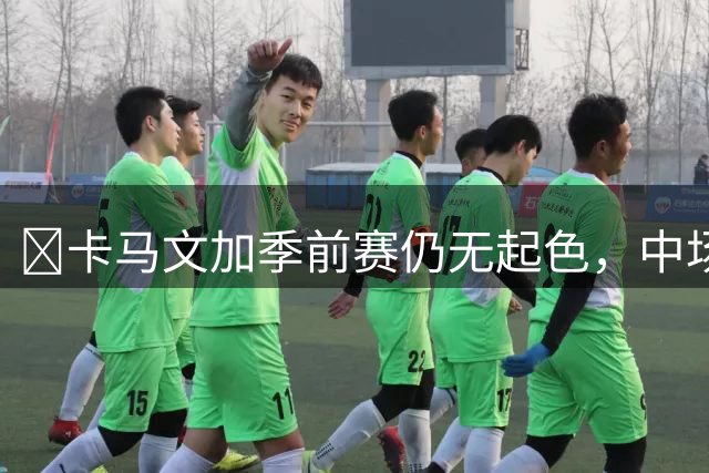 ​卡马文加季前赛仍无起色，中场竞争即将全面升级