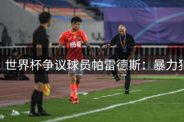世界杯争议球员帕雷德斯：暴力犯规还是血性抗争？全球舆论两极分化