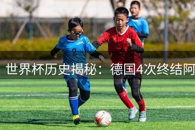 世界杯历史揭秘：德国4次终结阿根廷梦 荷兰西班牙紧随其后