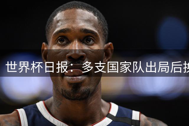世界杯日报：多支国家队出局后换帅 FIFA主席面临被投诉