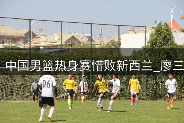 中国男篮热身赛惜败新西兰 廖三宁独揽17分难挽败局