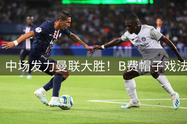 中场发力曼联大胜！B费帽子戏法背后，有他的支持