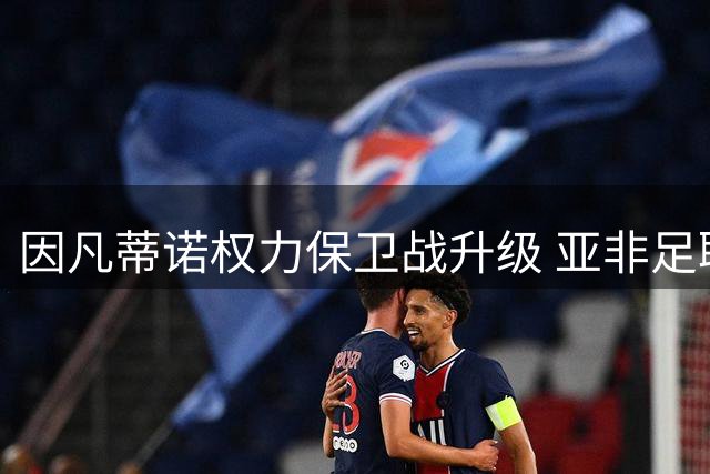 因凡蒂诺权力保卫战升级 亚非足联成FIFA主席连任关键筹码