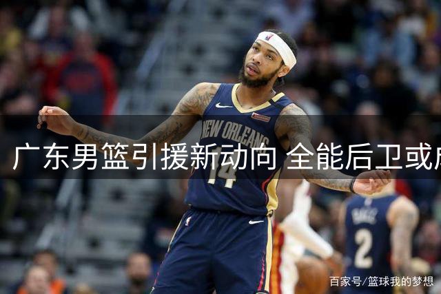广东男篮引援新动向 全能后卫或成争冠拼图