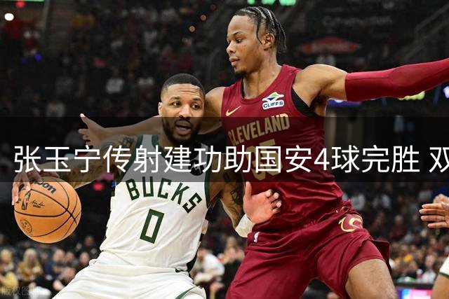 张玉宁传射建功助国安4球完胜 双后腰转型显奇效