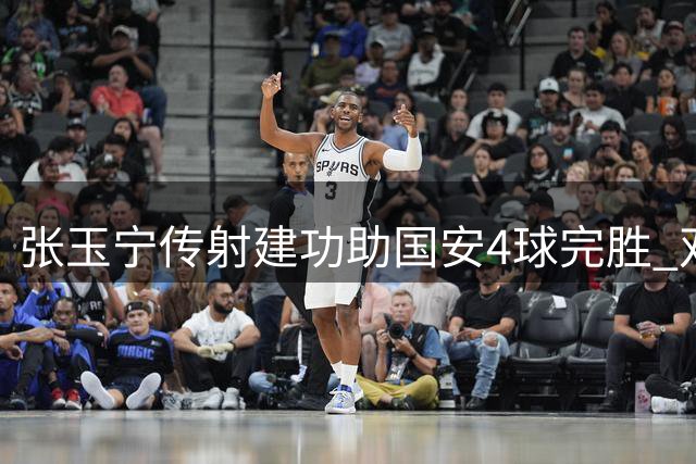 张玉宁传射建功助国安4球完胜 双后腰转型显奇效