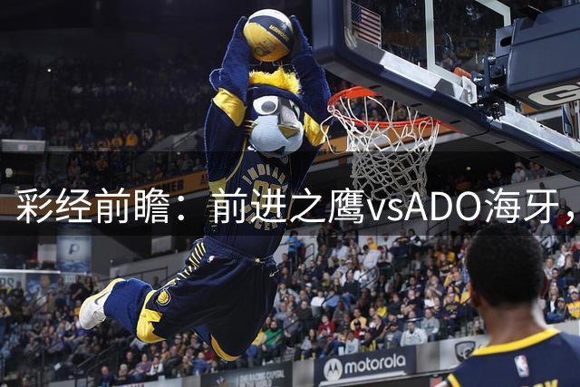彩经前瞻：前进之鹰vsADO海牙，主队预计小胜1-2球