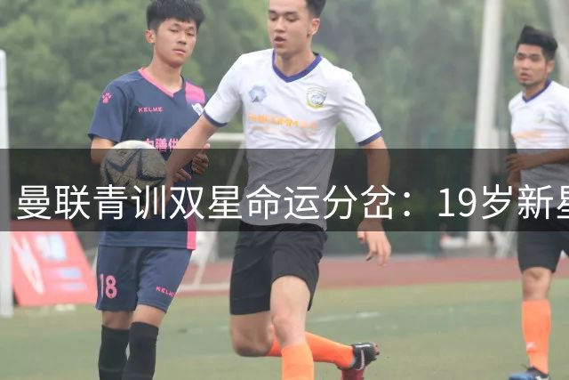 曼联青训双星命运分岔：19岁新星闪耀热身赛 300万镑天才陷职业危机