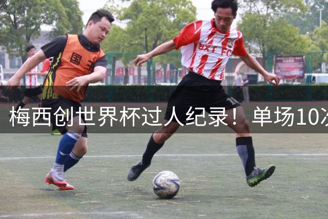 梅西创世界杯过人纪录！单场10次突破英格兰防线登顶