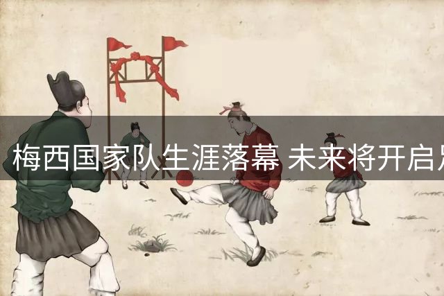 梅西国家队生涯落幕 未来将开启足球事业新篇章