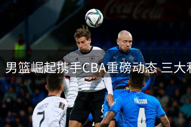 男篮崛起携手CBA重磅动态 三大利好引发关注