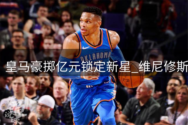 皇马豪掷亿元锁定新星 维尼修斯离队进入倒计时