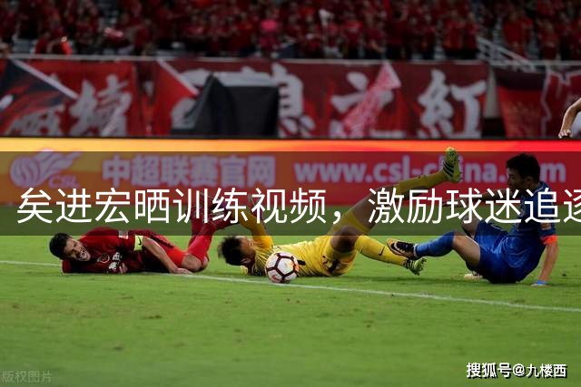 矣进宏晒训练视频，激励球迷追逐梦想