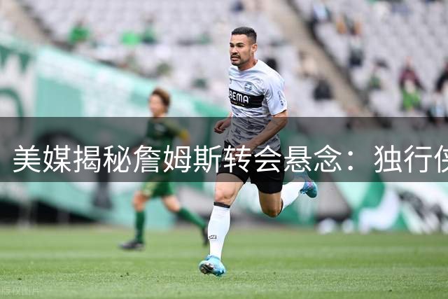 美媒揭秘詹姆斯转会悬念：独行侠若保留戴维斯恐成最大赢家