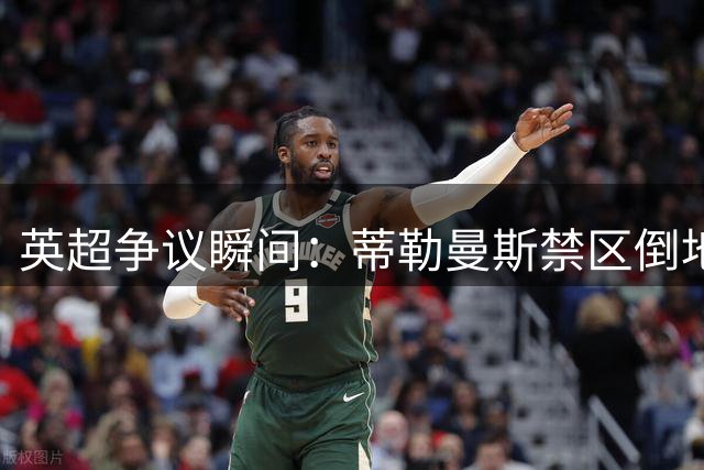 英超争议瞬间：蒂勒曼斯禁区倒地未获点球判罚
