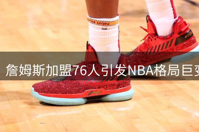 詹姆斯加盟76人引发NBA格局巨变，东部争霸再添变数