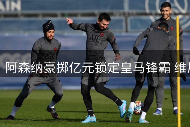 阿森纳豪掷亿元锁定皇马锋霸 维尼修斯英超征程倒计时