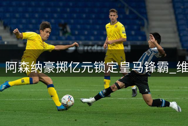 阿森纳豪掷亿元锁定皇马锋霸 维尼修斯英超征程倒计时