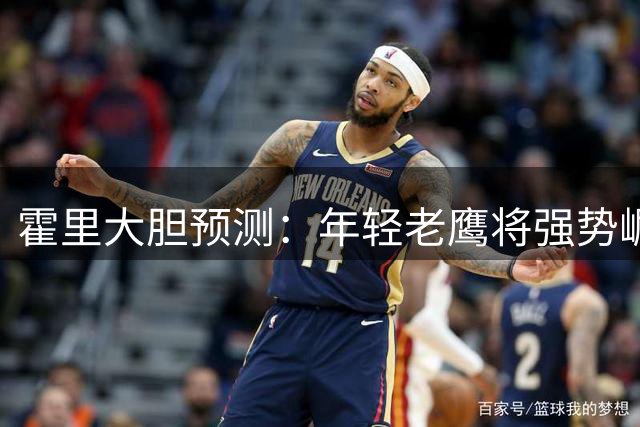 霍里大胆预测：年轻老鹰将强势崛起 剑指东部四强席位