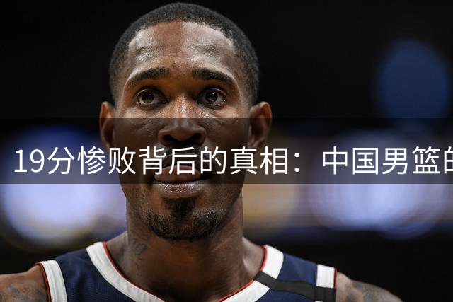 19分惨败背后的真相：中国男篮的三大失利因素：后卫失常，王俊杰状态堪忧