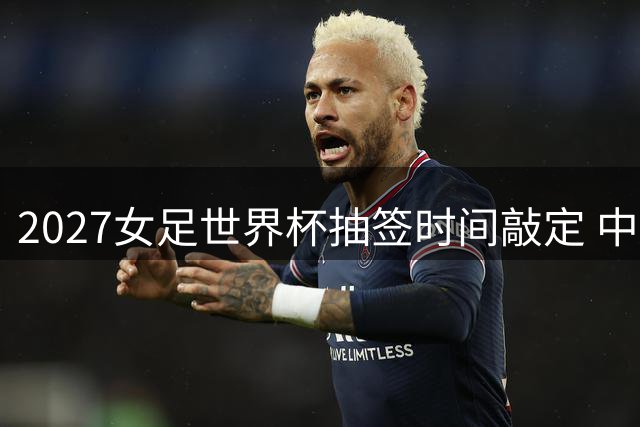 2027女足世界杯抽签时间敲定 中国女足将亮相32强盛宴