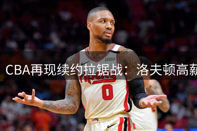 CBA再现续约拉锯战：洛夫顿高薪诉求遇上海队冷静应对