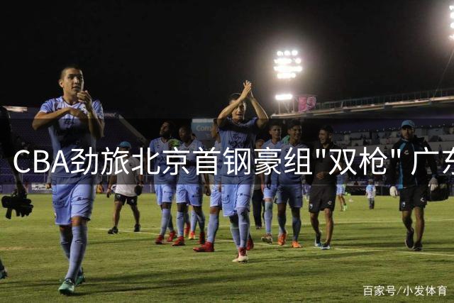 CBA劲旅北京首钢豪组"双枪" 广东男篮卫冕之路再添变数