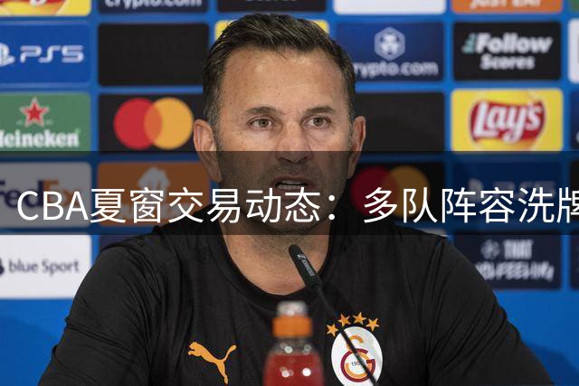CBA夏窗交易动态：多队阵容洗牌 林秉圣告别大陆联赛