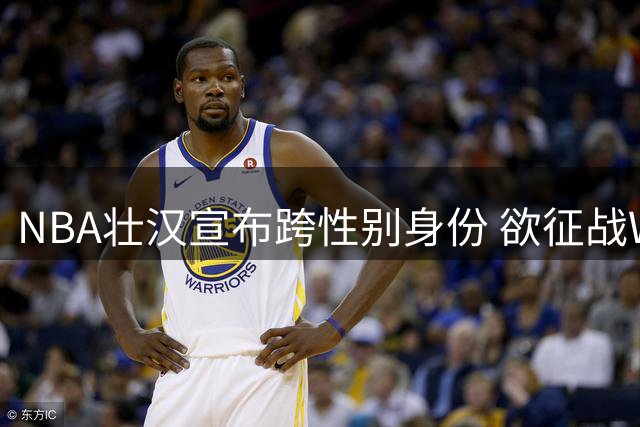 NBA壮汉宣布跨性别身份 欲征战WNBA引赛场风暴